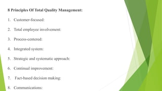 8 Principles Of Total Quality Management:
1. Customer-focused:
2. Total employee involvement:
3. Process-centered:
4. Integrated system:
5. Strategic and systematic approach:
6. Continual improvement:
7. Fact-based decision making:
8. Communications:
 