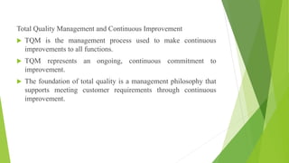 Total Quality Management and Continuous Improvement
 TQM is the management process used to make continuous
improvements to all functions.
 TQM represents an ongoing, continuous commitment to
improvement.
 The foundation of total quality is a management philosophy that
supports meeting customer requirements through continuous
improvement.
 