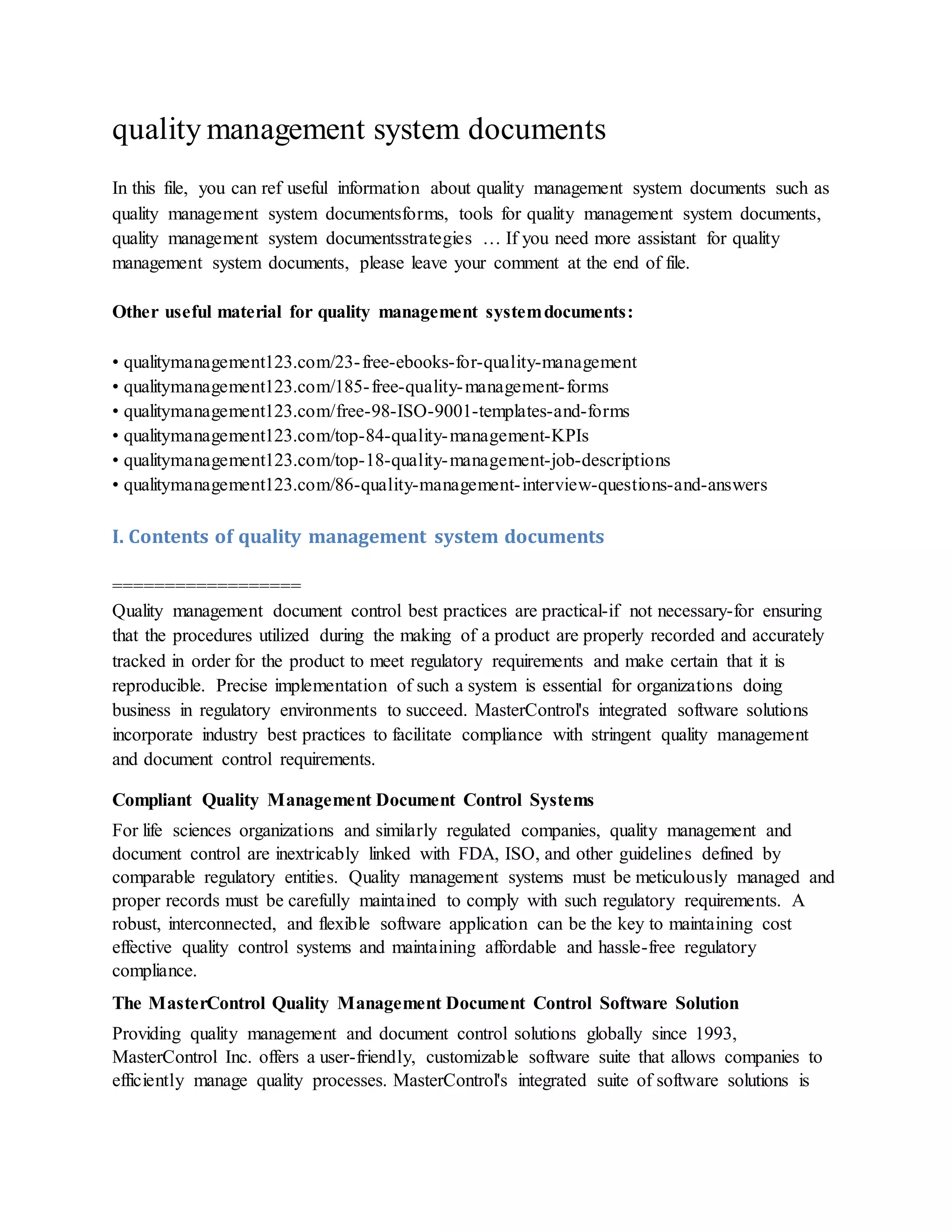 quality management system documents
In this file, you can ref useful information about quality management system documents such as
quality management system documentsforms, tools for quality management system documents,
quality management system documentsstrategies … If you need more assistant for quality
management system documents, please leave your comment at the end of file.
Other useful material for quality management systemdocuments:
• qualitymanagement123.com/23-free-ebooks-for-quality-management
• qualitymanagement123.com/185-free-quality-management-forms
• qualitymanagement123.com/free-98-ISO-9001-templates-and-forms
• qualitymanagement123.com/top-84-quality-management-KPIs
• qualitymanagement123.com/top-18-quality-management-job-descriptions
• qualitymanagement123.com/86-quality-management-interview-questions-and-answers
I. Contents of quality management system documents
==================
Quality management document control best practices are practical-if not necessary-for ensuring
that the procedures utilized during the making of a product are properly recorded and accurately
tracked in order for the product to meet regulatory requirements and make certain that it is
reproducible. Precise implementation of such a system is essential for organizations doing
business in regulatory environments to succeed. MasterControl's integrated software solutions
incorporate industry best practices to facilitate compliance with stringent quality management
and document control requirements.
Compliant Quality Management Document Control Systems
For life sciences organizations and similarly regulated companies, quality management and
document control are inextricably linked with FDA, ISO, and other guidelines defined by
comparable regulatory entities. Quality management systems must be meticulously managed and
proper records must be carefully maintained to comply with such regulatory requirements. A
robust, interconnected, and flexible software application can be the key to maintaining cost
effective quality control systems and maintaining affordable and hassle-free regulatory
compliance.
The MasterControl Quality Management Document Control Software Solution
Providing quality management and document control solutions globally since 1993,
MasterControl Inc. offers a user-friendly, customizable software suite that allows companies to
efficiently manage quality processes. MasterControl's integrated suite of software solutions is
 