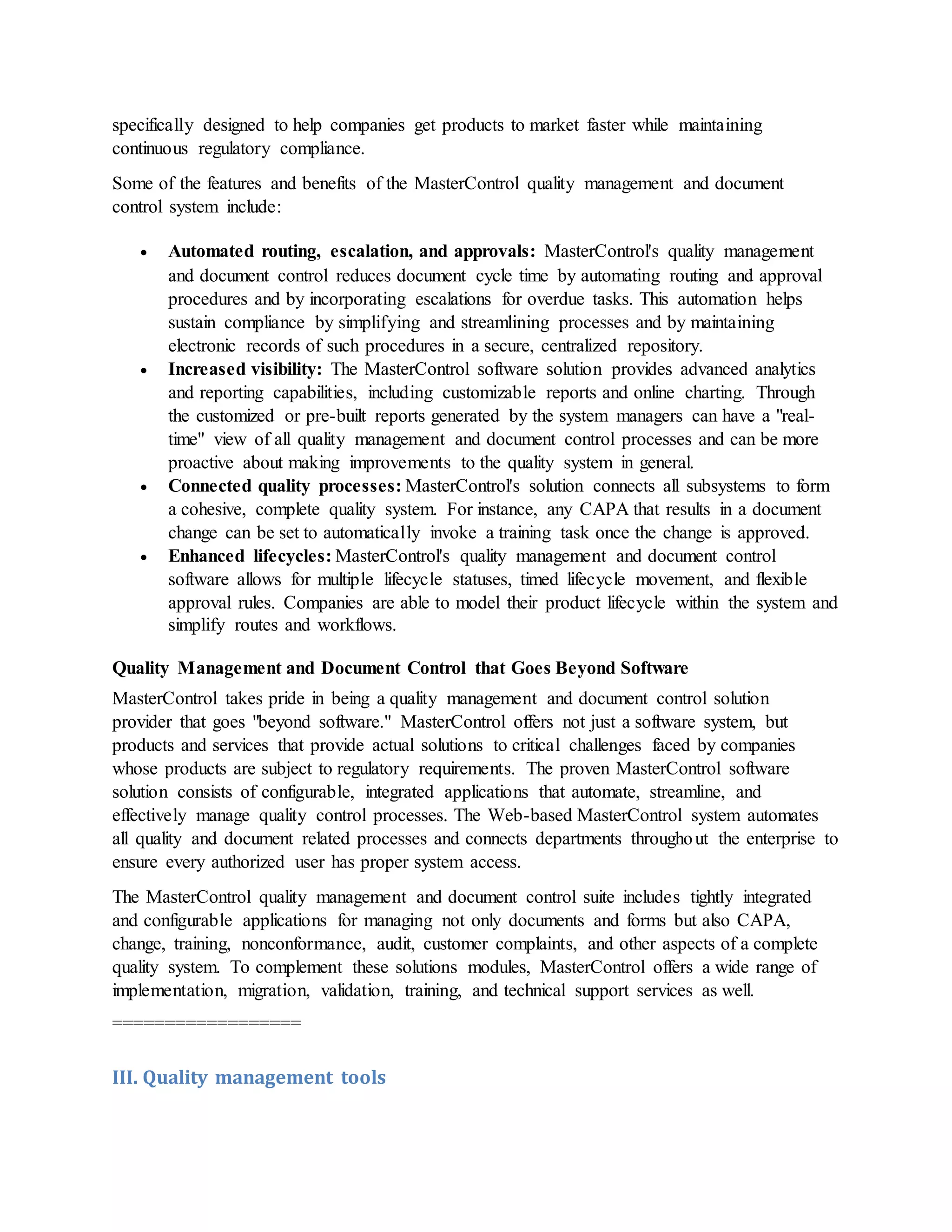 specifically designed to help companies get products to market faster while maintaining
continuous regulatory compliance.
Some of the features and benefits of the MasterControl quality management and document
control system include:
 Automated routing, escalation, and approvals: MasterControl's quality management
and document control reduces document cycle time by automating routing and approval
procedures and by incorporating escalations for overdue tasks. This automation helps
sustain compliance by simplifying and streamlining processes and by maintaining
electronic records of such procedures in a secure, centralized repository.
 Increased visibility: The MasterControl software solution provides advanced analytics
and reporting capabilities, including customizable reports and online charting. Through
the customized or pre-built reports generated by the system managers can have a "real-
time" view of all quality management and document control processes and can be more
proactive about making improvements to the quality system in general.
 Connected quality processes: MasterControl's solution connects all subsystems to form
a cohesive, complete quality system. For instance, any CAPA that results in a document
change can be set to automatically invoke a training task once the change is approved.
 Enhanced lifecycles: MasterControl's quality management and document control
software allows for multiple lifecycle statuses, timed lifecycle movement, and flexible
approval rules. Companies are able to model their product lifecycle within the system and
simplify routes and workflows.
Quality Management and Document Control that Goes Beyond Software
MasterControl takes pride in being a quality management and document control solution
provider that goes "beyond software." MasterControl offers not just a software system, but
products and services that provide actual solutions to critical challenges faced by companies
whose products are subject to regulatory requirements. The proven MasterControl software
solution consists of configurable, integrated applications that automate, streamline, and
effectively manage quality control processes. The Web-based MasterControl system automates
all quality and document related processes and connects departments throughout the enterprise to
ensure every authorized user has proper system access.
The MasterControl quality management and document control suite includes tightly integrated
and configurable applications for managing not only documents and forms but also CAPA,
change, training, nonconformance, audit, customer complaints, and other aspects of a complete
quality system. To complement these solutions modules, MasterControl offers a wide range of
implementation, migration, validation, training, and technical support services as well.
==================
III. Quality management tools
 