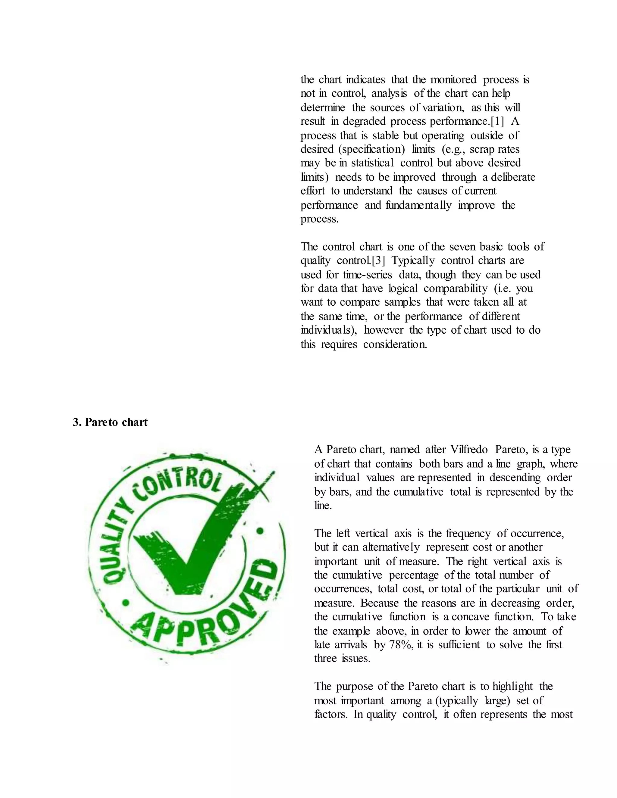 the chart indicates that the monitored process is
not in control, analysis of the chart can help
determine the sources of variation, as this will
result in degraded process performance.[1] A
process that is stable but operating outside of
desired (specification) limits (e.g., scrap rates
may be in statistical control but above desired
limits) needs to be improved through a deliberate
effort to understand the causes of current
performance and fundamentally improve the
process.
The control chart is one of the seven basic tools of
quality control.[3] Typically control charts are
used for time-series data, though they can be used
for data that have logical comparability (i.e. you
want to compare samples that were taken all at
the same time, or the performance of different
individuals), however the type of chart used to do
this requires consideration.
3. Pareto chart
A Pareto chart, named after Vilfredo Pareto, is a type
of chart that contains both bars and a line graph, where
individual values are represented in descending order
by bars, and the cumulative total is represented by the
line.
The left vertical axis is the frequency of occurrence,
but it can alternatively represent cost or another
important unit of measure. The right vertical axis is
the cumulative percentage of the total number of
occurrences, total cost, or total of the particular unit of
measure. Because the reasons are in decreasing order,
the cumulative function is a concave function. To take
the example above, in order to lower the amount of
late arrivals by 78%, it is sufficient to solve the first
three issues.
The purpose of the Pareto chart is to highlight the
most important among a (typically large) set of
factors. In quality control, it often represents the most
 