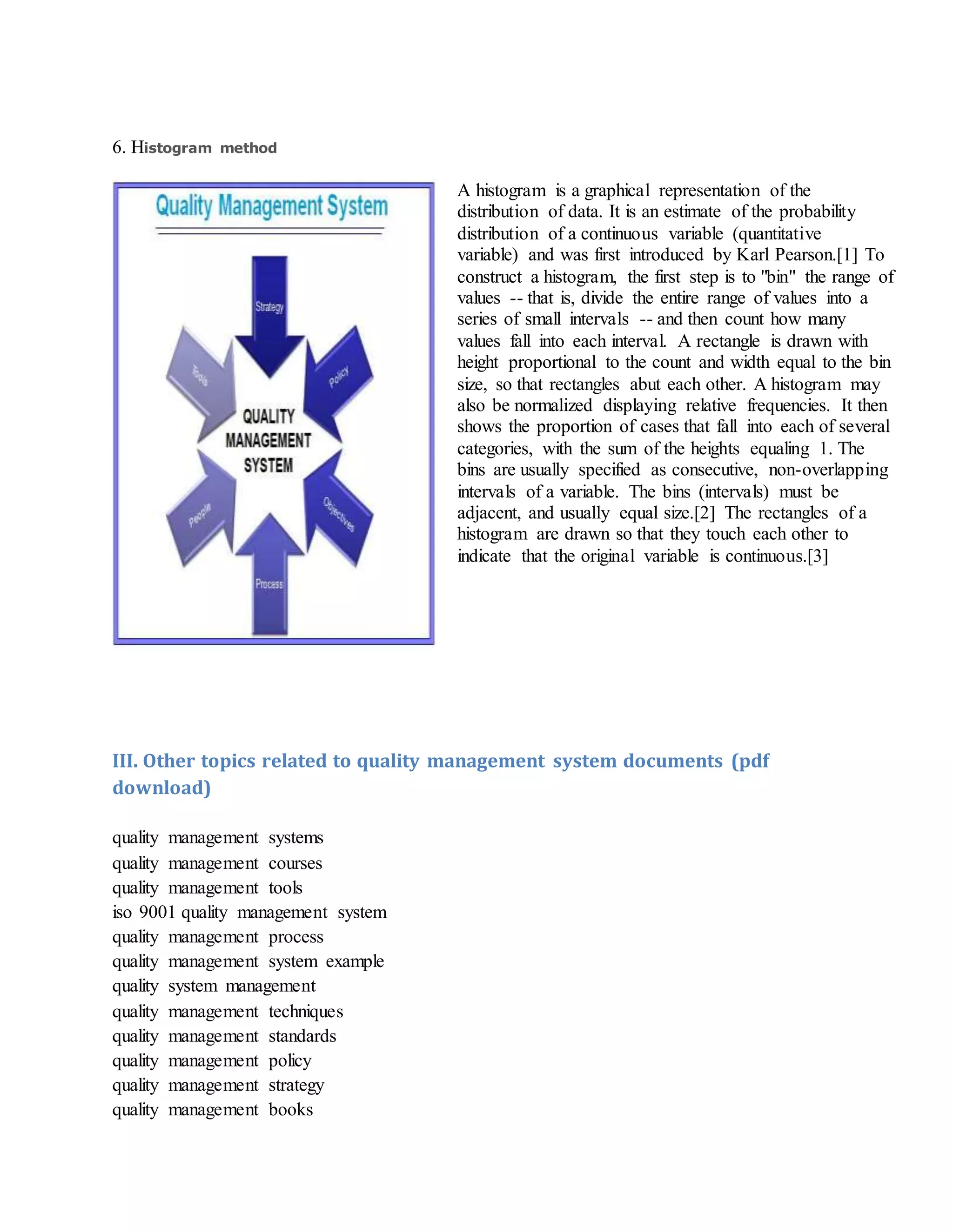 6. Histogram method
A histogram is a graphical representation of the
distribution of data. It is an estimate of the probability
distribution of a continuous variable (quantitative
variable) and was first introduced by Karl Pearson.[1] To
construct a histogram, the first step is to "bin" the range of
values -- that is, divide the entire range of values into a
series of small intervals -- and then count how many
values fall into each interval. A rectangle is drawn with
height proportional to the count and width equal to the bin
size, so that rectangles abut each other. A histogram may
also be normalized displaying relative frequencies. It then
shows the proportion of cases that fall into each of several
categories, with the sum of the heights equaling 1. The
bins are usually specified as consecutive, non-overlapping
intervals of a variable. The bins (intervals) must be
adjacent, and usually equal size.[2] The rectangles of a
histogram are drawn so that they touch each other to
indicate that the original variable is continuous.[3]
III. Other topics related to quality management system documents (pdf
download)
quality management systems
quality management courses
quality management tools
iso 9001 quality management system
quality management process
quality management system example
quality system management
quality management techniques
quality management standards
quality management policy
quality management strategy
quality management books
 