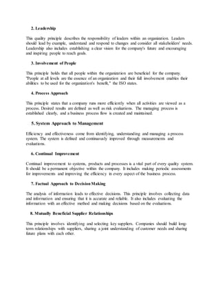 2. Leadership
This quality principle describes the responsibility of leaders within an organization. Leaders
should lead by example, understand and respond to changes and consider all stakeholders' needs.
Leadership also includes establishing a clear vision for the company's future and encouraging
and inspiring people to reach goals.
3. Involvement of People
This principle holds that all people within the organization are beneficial for the company.
"People at all levels are the essence of an organization and their full involvement enables their
abilities to be used for the organization's benefit," the ISO states.
4. Process Approach
This principle states that a company runs more efficiently when all activities are viewed as a
process. Desired results are defined as well as risk evaluations. The managing process is
established clearly, and a business process flow is created and maintained.
5. System Approach to Management
Efficiency and effectiveness come from identifying, understanding and managing a process
system. The system is defined and continuously improved through measurements and
evaluations.
6. Continual Improvement
Continual improvement to systems, products and processes is a vital part of every quality system.
It should be a permanent objective within the company. It includes making periodic assessments
for improvements and improving the efficiency in every aspect of the business process.
7. Factual Approach to DecisionMaking
The analysis of information leads to effective decisions. This principle involves collecting data
and information and ensuring that it is accurate and reliable. It also includes evaluating the
information with an effective method and making decisions based on the evaluations.
8. Mutually Beneficial Supplier Relationships
This principle involves identifying and selecting key suppliers. Companies should build long-
term relationships with suppliers, sharing a joint understanding of customer needs and sharing
future plans with each other.
 
