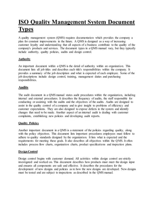 ISO Quality Management System Document
Types
A quality management system (QMS) requires documentation which provides the company a
plan for constant improvements in the future. A QMS is designed as a way of increasing
customer loyalty and understanding that all aspects of a business contribute to the quality of the
company's products and services. The document types in a QMS manual vary, but they typically
include authority, quality policies, audits and design control.
Authority
An important document within a QMS is the detail of authority within an organization. This
document lists all job titles and describes each title's responsibilities within the company. It
provides a summary of the job description and what is expected of each employee. Some of the
job descriptions include design control, training, management duties and purchasing
responsibilities.
Audits
The audit document in a QMS manual states audit procedures within the organization, including
internal and external procedures. It describes the frequency of audits, the staff responsible for
conducting or assisting with the audits and the objectives of the audits. Audits are designed to
assist in the quality control of a company and to give insight to problems of efficiency and
customer expectations. They are also designed to expose defects in the system and identify
changes that need to be made. Another aspect of an internal audit is dealing with customer
complaints, establishing new policies and developing audit reports.
Quality Policies
Another important document in a QMS is a statement of the policies regarding quality, along
with the policy objectives. This document lists important procedures employees must follow to
adhere to quality standards designed by the organization. It lists what is expected and the
requirements for meeting these goals. It also describes all objectives within the QMS. It often
includes process flow charts, organization charts, product specifications and inspection plans.
DesignControl
Design control begins with customer demand. All activities within design control are strictly
investigated and worked on. This document describes how products must meet the design input
and ensures all components are safe and effective. It describes the procedures for the
development of new designs and policies as to how the new designs are developed. New designs
must be tested and are subject to inspections as described in the QMS manual.
 