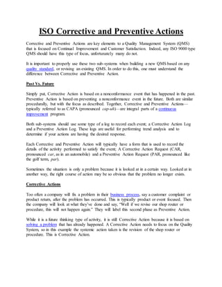 ISO Corrective and Preventive Actions
Corrective and Preventive Actions are key elements to a Quality Management System (QMS)
that is focused on Continual Improvement and Customer Satisfaction. Indeed, any ISO 9000 type
QMS should have this type of focus, unfortunately many do not.
It is important to properly use these two sub-systems when building a new QMS based on any
quality standard, or revising an existing QMS. In order to do this, one must understand the
difference between Corrective and Preventive Action.
Past Vs. Future
Simply put, Corrective Action is based on a nonconformance event that has happened in the past.
Preventive Action is based on preventing a nonconformance event in the future. Both are similar
procedurally, but with the focus as described. Together, Corrective and Preventive Actions—
typically referred to as CAPA (pronounced cap-uh)—are integral parts of a continuous
improvement program.
Both sub-systems should use some type of a log to record each event; a Corrective Action Log
and a Preventive Action Log. These logs are useful for performing trend analysis and to
determine if your actions are having the desired response.
Each Corrective and Preventive Action will typically have a form that is used to record the
details of the activity performed to satisfy the event; A Corrective Action Request (CAR,
pronounced car, as in an automobile) and a Preventive Action Request (PAR, pronounced like
the golf term, par).
Sometimes the situation is only a problem because it is looked at in a certain way. Looked at in
another way, the right course of action may be so obvious that the problem no longer exists.
Corrective Actions
Too often a company will fix a problem in their business process, say a customer complaint or
product return, after the problem has occurred. This is typically product or event focused. Then
the company will look at what they’ve done and say, “Well if we revise our shop router or
procedure, this will not happen again.” They will label this second phase as Preventive Action.
While it is a future thinking type of activity, it is still Corrective Action because it is based on
solving a problem that has already happened. A Corrective Action needs to focus on the Quality
System, so in this example the systemic action taken is the revision of the shop router or
procedure. This is Corrective Action.
 