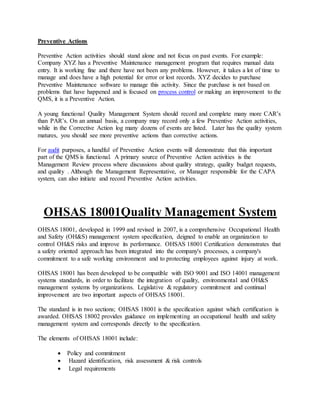 Preventive Actions
Preventive Action activities should stand alone and not focus on past events. For example:
Company XYZ has a Preventive Maintenance management program that requires manual data
entry. It is working fine and there have not been any problems. However, it takes a lot of time to
manage and does have a high potential for error or lost records. XYZ decides to purchase
Preventive Maintenance software to manage this activity. Since the purchase is not based on
problems that have happened and is focused on process control or making an improvement to the
QMS, it is a Preventive Action.
A young functional Quality Management System should record and complete many more CAR’s
than PAR’s. On an annual basis, a company may record only a few Preventive Action activities,
while in the Corrective Action log many dozens of events are listed. Later has the quality system
matures, you should see more preventive actions than corrective actions.
For audit purposes, a handful of Preventive Action events will demonstrate that this important
part of the QMS is functional. A primary source of Preventive Action activities is the
Management Review process where discussions about quality strategy, quality budget requests,
and quality . Although the Management Representative, or Manager responsible for the CAPA
system, can also initiate and record Preventive Action activities.
OHSAS 18001Quality Management System
OHSAS 18001, developed in 1999 and revised in 2007, is a comprehensive Occupational Health
and Safety (OH&S) management system specification, deigned to enable an organization to
control OH&S risks and improve its performance. OHSAS 18001 Certification demonstrates that
a safety oriented approach has been integrated into the company's processes, a company's
commitment to a safe working environment and to protecting employees against injury at work.
OHSAS 18001 has been developed to be compatible with ISO 9001 and ISO 14001 management
systems standards, in order to facilitate the integration of quality, environmental and OH&S
management systems by organizations. Legislative & regulatory commitment and continual
improvement are two important aspects of OHSAS 18001.
The standard is in two sections; OHSAS 18001 is the specification against which certification is
awarded. OHSAS 18002 provides guidance on implementing an occupational health and safety
management system and corresponds directly to the specification.
The elements of OHSAS 18001 include:
 Policy and commitment
 Hazard identification, risk assessment & risk controls
 Legal requirements
 