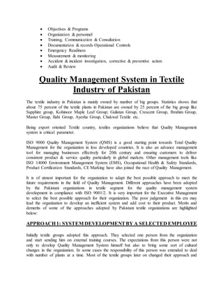  Objectives & Programs
 Organization & personnel
 Training, Communication & Consultation
 Documentation & records Operational Controls
 Emergency Readiness
 Measurement & monitoring
 Accident & incident investigation, corrective & preventive action
 Audit & Review
Quality Management System in Textile
Industry of Pakistan
The textile industry in Pakistan is mainly owned by number of big groups. Statistics shows that
about 75 percent of the textile plants in Pakistan are owned by 25 percent of the big group like
Sapphire group, Kohinoor Maple Leaf Group; Gulistan Group, Crescent Group, Ibrahim Group,
Master Group, Ilahi Group, Ayesha Group, Chakwal Textile etc.
Being export oriented Textile country, textiles organizations believe that Quality Management
system is critical parameter.
ISO 9000 Quality Management System (QMS) is a good starting point towards Total Quality
Management for the organization in less developed countries. It is also an advance management
tool for managing businesses effectively for 20th century and ensuring customers to deliver
consistent product & service quality particularly in global markets. Other management tools like
ISO 14000 Environment Management System (EMS), Occupational Health & Safety Standards,
Product Certification Standards, CE Marking have also joined the race of Quality Management.
It is of utmost important for the organization to adapt the best possible approach to meet the
future requirements in the field of Quality Management. Different approaches have been adopted
by the Pakistani organizations in textile segment for the quality management system
development in compliance with ISO 9001/2. It is very important for the Executive Management
to select the best possible approach for their organization. The poor judgement in this era may
lead the organization to develop an inefficient system and add cost to their product. Merits and
demerits of some of the approaches adopted by Pakistani textile organizations are highlighted
below:
APPROACH1: SYSTEM DEVELOPMENTBY A SELECTED EMPLOYEE
Initially textile groups adopted this approach. They selected one person from the organization
and start sending him on external training courses. The expectations from this person were not
only to develop Quality Management System himself but also to bring some sort of cultural
changes in the organization. In some cases the responsibility of this person was extended to deal
with number of plants at a time. Most of the textile groups later on changed their approach and
 