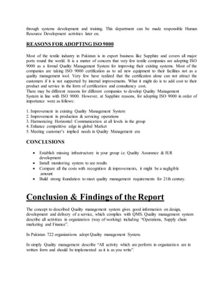through systems development and training. This department can be made responsible Human
Resource Development activities later on.
REASONS FOR ADOPTING ISO 9000
Most of the textile industry in Pakistan is in export business like Sapphire and covers all major
ports round the world. It is a matter of concern that very few textile companies are adopting ISO
9000 as a formal Quality Management System for improving their existing systems. Most of the
companies are taking ISO 9000 certification as to ad new equipment to their facilities not as a
quality management tool. Very few have realized that the certification alone can not attract the
customers if it is not supported by internal improvements. What it might do is to add cost to their
product and service in the form of certification and consultancy cost.
There may be different reasons for different companies to develop Quality Management
System in line with ISO 9000. However, at Sapphire reasons, for adopting ISO 9000 in order of
importance were as follows:
1. Improvement in existing Quality Management System
2. Improvement in production & servicing operations
3. Harmonizing Horizontal Communication at all levels in the group
4. Enhance competitive edge in global Market
5. Meeting customer’s implied needs in Quality Management era
CONCLUSIONS
 Establish missing infrastructure in your group i.e. Quality Assurance & H.R
development
 Install monitoring system to see results
 Compare all the costs with recognition & improvements, it might be a negligible
amount
 Build strong foundation to meet quality management requirements for 21th century.
Conclusion & Findings of the Report
The concept to described Quality management system gives good information on design,
development and delivery of a service, which complies with QMS. Quality management system
describe all activities in organization (way of working) including “Operations, Supply chain
marketing and Finance”.
In Pakistan 722 organizations adopt Quality management System.
In simply Quality management describe “All activity which are perform in organization are in
written form and should be implemented as it is as you write”.
 