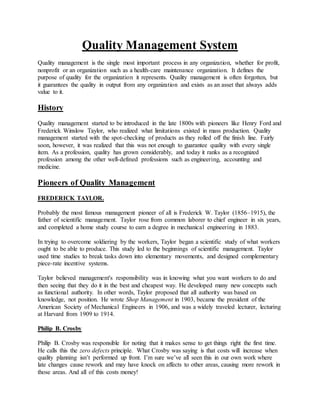 Quality Management System
Quality management is the single most important process in any organization, whether for profit,
nonprofit or an organization such as a health-care maintenance organization. It defines the
purpose of quality for the organization it represents. Quality management is often forgotten, but
it guarantees the quality in output from any organization and exists as an asset that always adds
value to it.
History
Quality management started to be introduced in the late 1800s with pioneers like Henry Ford and
Frederick Winslow Taylor, who realized what limitations existed in mass production. Quality
management started with the spot-checking of products as they rolled off the finish line. Fairly
soon, however, it was realized that this was not enough to guarantee quality with every single
item. As a profession, quality has grown considerably, and today it ranks as a recognized
profession among the other well-defined professions such as engineering, accounting and
medicine.
Pioneers of Quality Management
FREDERICK TAYLOR.
Probably the most famous management pioneer of all is Frederick W. Taylor (1856–1915), the
father of scientific management. Taylor rose from common laborer to chief engineer in six years,
and completed a home study course to earn a degree in mechanical engineering in 1883.
In trying to overcome soldiering by the workers, Taylor began a scientific study of what workers
ought to be able to produce. This study led to the beginnings of scientific management. Taylor
used time studies to break tasks down into elementary movements, and designed complementary
piece-rate incentive systems.
Taylor believed management's responsibility was in knowing what you want workers to do and
then seeing that they do it in the best and cheapest way. He developed many new concepts such
as functional authority. In other words, Taylor proposed that all authority was based on
knowledge, not position. He wrote Shop Management in 1903, became the president of the
American Society of Mechanical Engineers in 1906, and was a widely traveled lecturer, lecturing
at Harvard from 1909 to 1914.
Philip B. Crosby
Philip B. Crosby was responsible for noting that it makes sense to get things right the first time.
He calls this the zero defects principle. What Crosby was saying is that costs will increase when
quality planning isn’t performed up front. I’m sure we’ve all seen this in our own work where
late changes cause rework and may have knock on affects to other areas, causing more rework in
those areas. And all of this costs money!
 