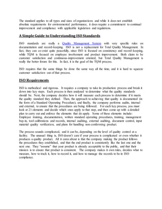 The standard applies to all types and sizes of organizations and while it does not establish
absolute requirements for environmental performance, it does require a commitment to continual
improvement and compliance with applicable legislation and regulations.
A Simple Guide to Understanding ISOStandards
ISO standards are really a Quality Management System with very specific rules on
documentation and record-keeping. ISO is not a replacement for Total Quality Management. In
fact, they can co-exist quite peacefully, since ISO is focused on consistency and record-keeping,
while TQM is focused on employee involvement and product improvement. Both claim to be
customer satisfaction and continuous-improvement oriented, but Total Quality Management is
really the better forum for this. In fact, it is the goal of the TQM process.
ISO requires that the same things be done the same way all the time, and it is hard to squeeze
customer satisfaction out of that process.
ISO Requirements
ISO is methodical and rigorous. It requires a company to take its production process and break it
down into key steps. Each process is then analyzed to determine what the quality standards
should be. Next, the company decides how it will measure each process to determine if it meets
the quality standard they defined. Then, the approach to achieving that quality is documented (in
the form of a Standard Operating Procedure), and finally, the company performs audits, internal
and external, to ensure that the procedures are being followed. For each key process, you must
look at 21 elements and decide which ones apply to that step, and then come up with a detailed
plan to carry out and enforce the elements that do apply. Some of these elements include:
Employee training, documentation, written standard operating procedures, training, management
buy-in, tool calibrations and records, internal auditing, external auditing, document control, input
material quality verification, and plans for handling non-conforming product.
The process sounds complicated, and it can be, depending on the level of quality control at a
facility. The unusual thing is, ISO doesn’t care if your process is complicated or even whether it
produces a quality product. All it cares about is that the company making the product follows
the procedures they established, and that the end product is consistently like the last one and the
next one. They “assume” that your product is already acceptable to the public, and that their
mission is to ensure that product is consistent. The company makes it own rules, decides what to
measure, how to track it, how to record it, and how to manage the records to be in ISO
compliance.
 