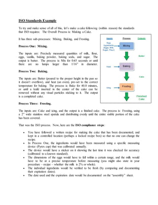 ISO Standards Example
To try and make sense of all of this, let’s make a cake following (within reason) the standards
that ISO requires: The Overall Process is: Making a Cake.
It has three sub-processes: Mixing, Baking, and Frosting.
Process One: Mixing.
The inputs are: Precisely measured quantities of milk, flour,
eggs, vanilla, baking powder, baking soda, and sugar. The
output is batter. The process is: Mix for 0:45 seconds or until
there are no lumps larger than 1/16” in diameter.
Process Two: Baking.
The inputs are: Batter (poured to the proper height in the pan so
it doesn’t overflow), and heat (an oven), pre-set to the correct
temperature for baking. The process is: Bake for 40.0 minutes,
or until a knife inserted in the center of the cake can be
removed without any visual particles sticking to it. The output
is a completed cake.
Process Three: Frosting.
The inputs are: Cake and icing, and the output is a finished cake. The process is: Frosting, using
a 2” wide stainless steel spatula and distributing evenly until the entire visible portion of the cake
has been covered.
That was the ISO process. Now, here are the ISO compliance steps:
 You have followed a written recipe for making the cake that has been documented, and
kept in a controlled location (perhaps a locked recipe box) so that no one can change the
recipe.
 In Process One, the ingredients would have been measured using a specific measuring
device (Pyrex cup) that was calibrated annually.
 The device would have a sticker on it showing the last time it was checked for accuracy
(calibrated to a known standard).
 The dimensions of the eggs would have to fall within a certain range, and the milk would
have to be at a precise temperature before measuring (you might also state in your
procedure – recipe – whether the milk is 2% or whole).
 The individual ingredients would be verified to be fresh (by comparing and documenting
their expiration dates).
 The date used and the expiration date would be documented on the “assembly” sheet.
 