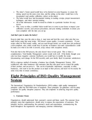  The mixer’s beater speed would have to be checked on some frequency to ensure the
mixing speed was the same every time, and the setting on the mixer would have to be
documented (and another calibration sticker on the mixer).
 The baker would have had documented training in reading a recipe, proper measurement
techniques, and mixer operator training.
 All of this information would be stored in a binder in a particular location for easy
access.
 Plus, every so often, a certified baker would have to come to your house to inspect your
calibration records, your process procedures, and your training credentials to ensure you
were complaint with the rules you set up.
And that’s just to make the batter!
Keep in mind that, once the cake is done, it must taste and look like every other cake that was
made before using that same recipe. ISO doesn’t assure quality, it assures consistency. If your
recipe called for McCormick vanilla, and you used Kroger-brand, you would have just produced
a non-compliant cake, which would have to put into an isolation area until a determination could
be made as to what to do with it (rework, scrap, release with exceptions noted).
Note also that in the ISO process, the cake doesn’t have to taste good. This is where a
complementary Total Quality Management system would work well. If the family thought your
cake was lousy (negative customer feedback), you would have to modify the recipe
(documenting each change for the ISO records), until your family liked it (customer satisfaction).
ISO is a rigorous method of ensuring a business has a Quality Management System. ISO
certification tells other businesses and customers that they take great care to control the quality
of their product, and can prove it. This can be of particular importance, especially to other
businesses, who want to use this product as an input to their process, and need it to be exactly the
same every time to ensure consistency.
Eight Principles of ISO Quality Management
System
The International Organization for Standardization (ISO) outlines eight quality management
principles called the ISO 9000 series of standards. These principles are guidelines used by many
companies for quality discipline purposes. They aid companies in achieving long-term quality
performance.
1. Customer Focus
Organizations should understand their customer's current and future needs. The customer focus
principle states that organizations should strive to surpass the expectations of customers. This
principle involves understanding the customer's needs and expectations, communicating the
needs throughout the organization and managing customer relationships.
 