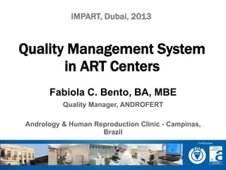 IMPART, Dubai, 2013 
Quality Management System 
in ART Centers 
Fabiola C. Bento, BA, MBE 
Quality Manager, ANDROFERT 
Andrology & Human Reproduction Clinic - Campinas, 
Brazil 
 