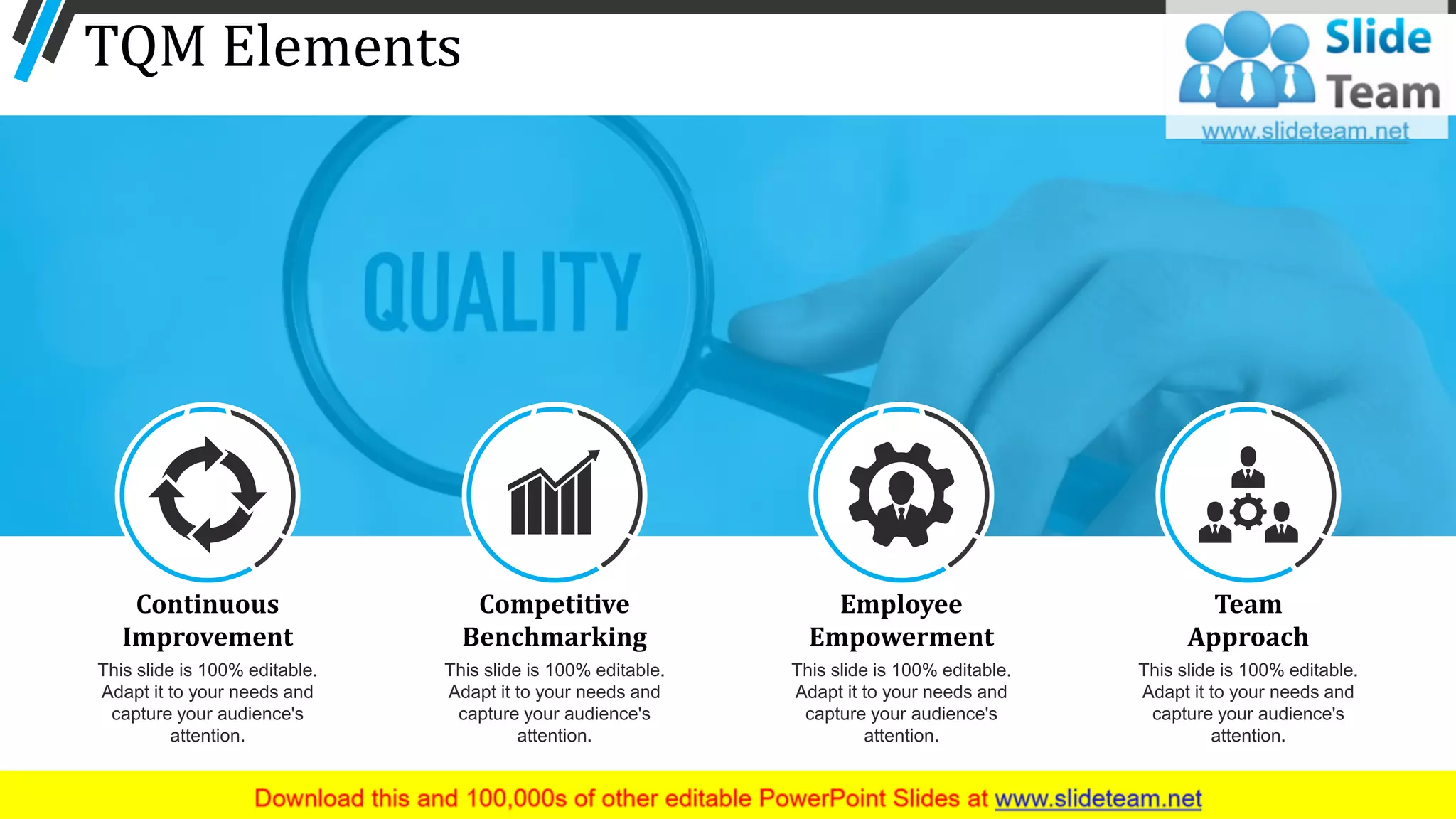 TQM Elements
11
Continuous
Improvement
This slide is 100% editable.
Adapt it to your needs and
capture your audience's
attention.
Competitive
Benchmarking
This slide is 100% editable.
Adapt it to your needs and
capture your audience's
attention.
Employee
Empowerment
This slide is 100% editable.
Adapt it to your needs and
capture your audience's
attention.
Team
Approach
This slide is 100% editable.
Adapt it to your needs and
capture your audience's
attention.
 