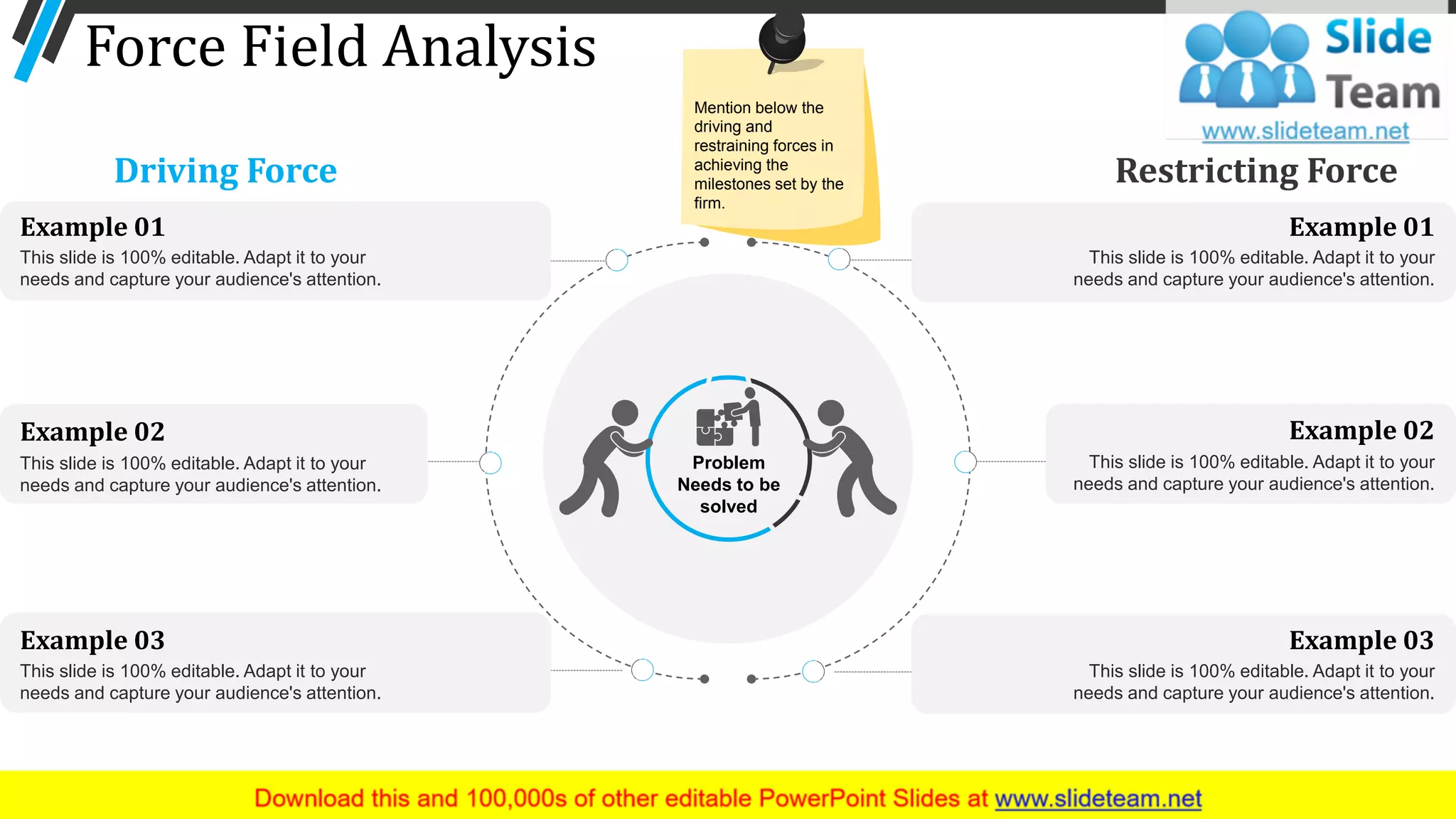 This slide is 100% editable. Adapt it to your
needs and capture your audience's attention.
Example 01
This slide is 100% editable. Adapt it to your
needs and capture your audience's attention.
Example 03
This slide is 100% editable. Adapt it to your
needs and capture your audience's attention.
Example 01
This slide is 100% editable. Adapt it to your
needs and capture your audience's attention.
Example 03
Force Field Analysis
Restricting ForceDriving Force
Problem
Needs to be
solved
This slide is 100% editable. Adapt it to your
needs and capture your audience's attention.
Example 02
This slide is 100% editable. Adapt it to your
needs and capture your audience's attention.
Example 02
28
Mention below the
driving and
restraining forces in
achieving the
milestones set by the
firm.
 