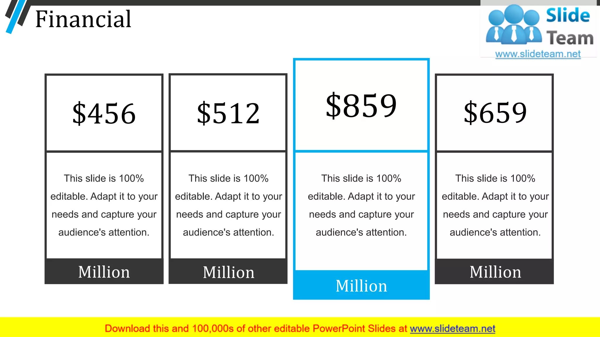 Financial
This slide is 100%
editable. Adapt it to your
needs and capture your
audience's attention.
Million
$456
This slide is 100%
editable. Adapt it to your
needs and capture your
audience's attention.
Million
$512
This slide is 100%
editable. Adapt it to your
needs and capture your
audience's attention.
Million
$859
This slide is 100%
editable. Adapt it to your
needs and capture your
audience's attention.
Million
$659
58
 
