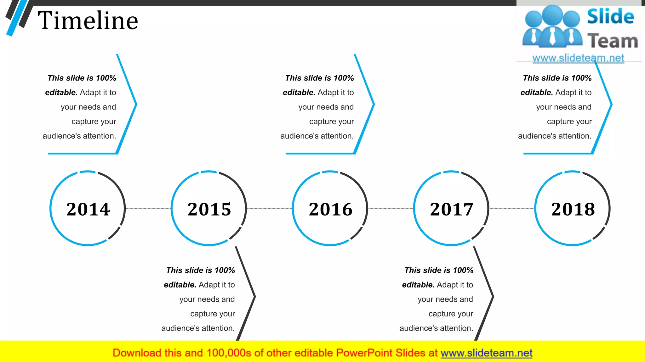 Timeline
This slide is 100%
editable. Adapt it to
your needs and
capture your
audience's attention.
This slide is 100%
editable. Adapt it to
your needs and
capture your
audience's attention.
This slide is 100%
editable. Adapt it to
your needs and
capture your
audience's attention.
This slide is 100%
editable. Adapt it to
your needs and
capture your
audience's attention.
This slide is 100%
editable. Adapt it to
your needs and
capture your
audience's attention.
20182014 2015 2016 2017
61
 