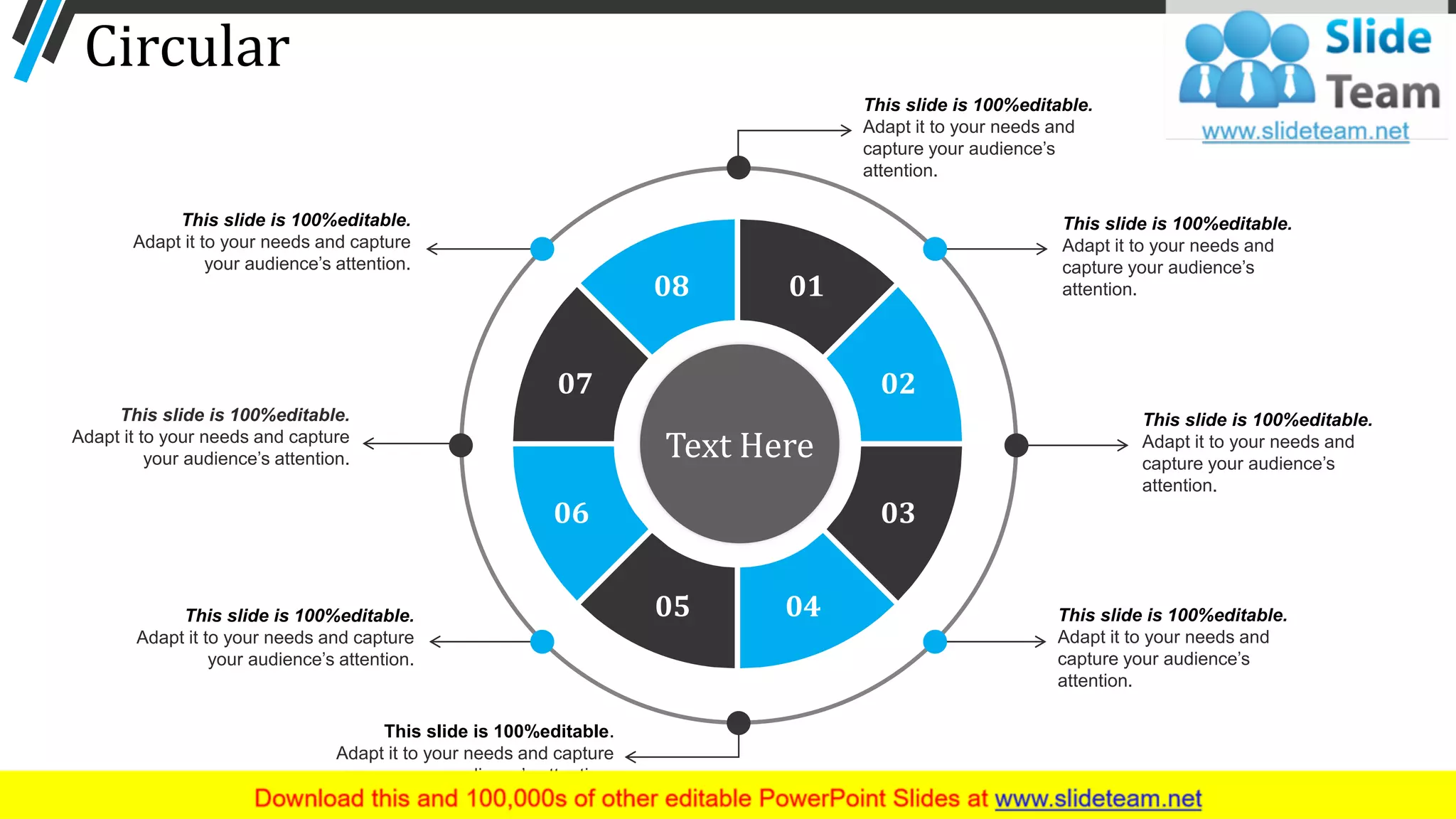 Circular
This slide is 100%editable.
Adapt it to your needs and
capture your audience’s
attention.
01
02
03
0405
06
07
08
Text Here
This slide is 100%editable.
Adapt it to your needs and
capture your audience’s
attention.
This slide is 100%editable.
Adapt it to your needs and
capture your audience’s
attention.
This slide is 100%editable.
Adapt it to your needs and
capture your audience’s
attention.
This slide is 100%editable.
Adapt it to your needs and capture
your audience’s attention.
This slide is 100%editable.
Adapt it to your needs and capture
your audience’s attention.
This slide is 100%editable.
Adapt it to your needs and capture
your audience’s attention.
This slide is 100%editable.
Adapt it to your needs and capture
your audience’s attention.
66
 