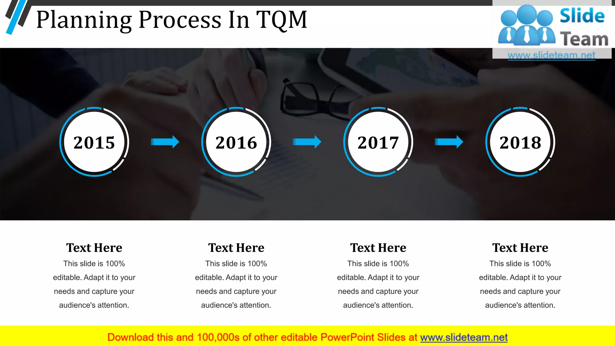 Planning Process In TQM
7
2015 2016 2017 2018
Text Here
This slide is 100%
editable. Adapt it to your
needs and capture your
audience's attention.
Text Here
This slide is 100%
editable. Adapt it to your
needs and capture your
audience's attention.
Text Here
This slide is 100%
editable. Adapt it to your
needs and capture your
audience's attention.
Text Here
This slide is 100%
editable. Adapt it to your
needs and capture your
audience's attention.
 
