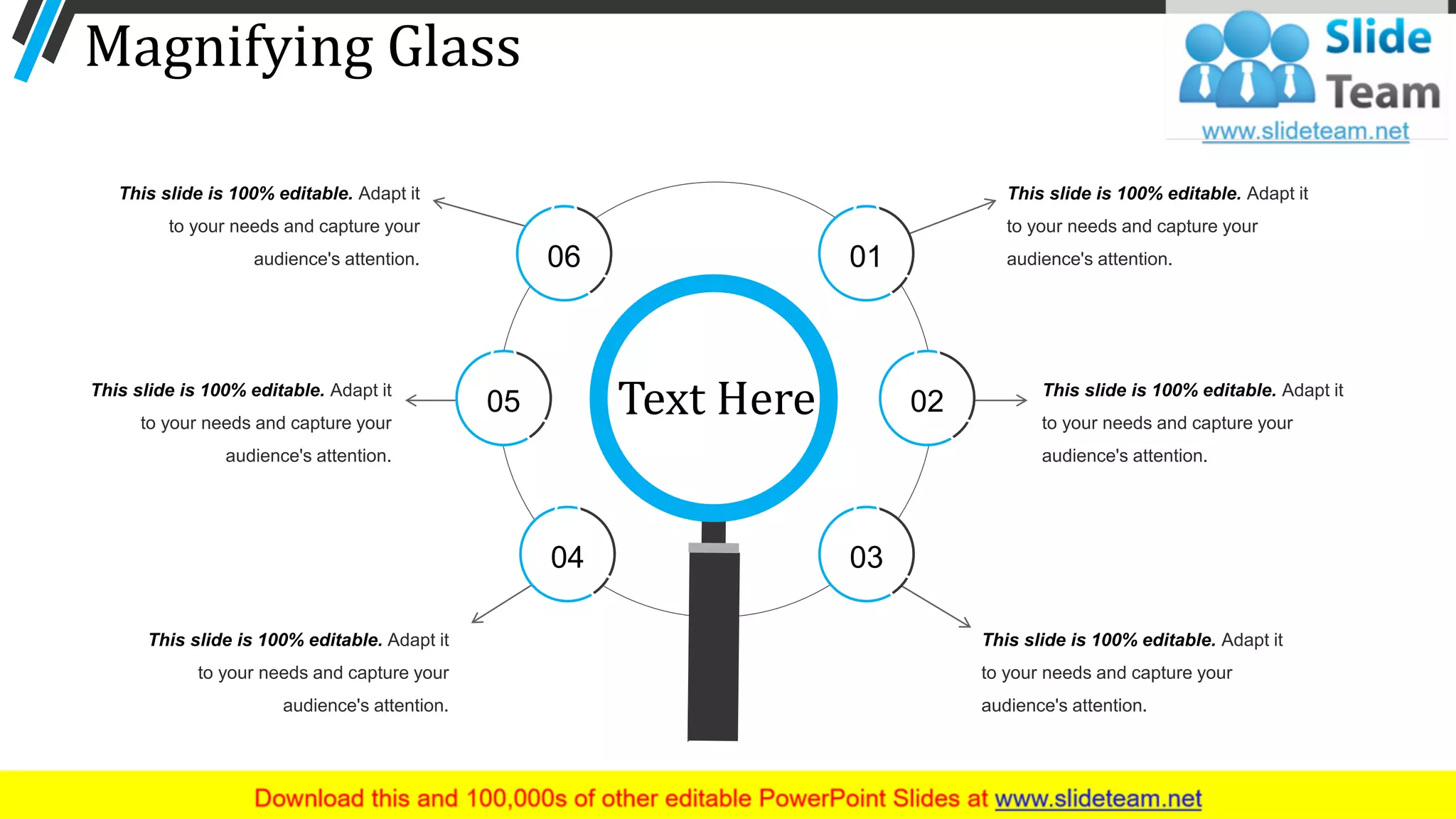 Magnifying Glass
This slide is 100% editable. Adapt it
to your needs and capture your
audience's attention.
This slide is 100% editable. Adapt it
to your needs and capture your
audience's attention.
This slide is 100% editable. Adapt it
to your needs and capture your
audience's attention.
This slide is 100% editable. Adapt it
to your needs and capture your
audience's attention.
This slide is 100% editable. Adapt it
to your needs and capture your
audience's attention.
This slide is 100% editable. Adapt it
to your needs and capture your
audience's attention.
Text Here
01
02
0304
05
06
71
 
