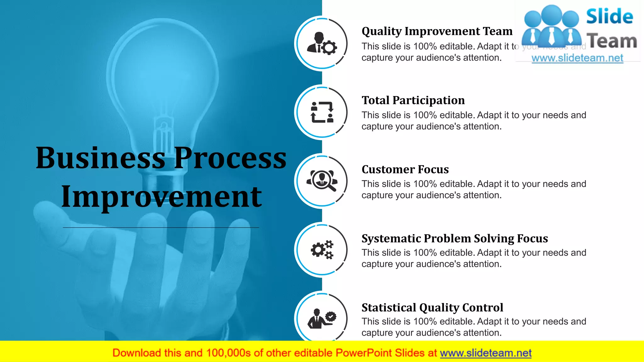 9
Business Process
Improvement
Quality Improvement Team
This slide is 100% editable. Adapt it to your needs and
capture your audience's attention.
Total Participation
This slide is 100% editable. Adapt it to your needs and
capture your audience's attention.
Systematic Problem Solving Focus
This slide is 100% editable. Adapt it to your needs and
capture your audience's attention.
Statistical Quality Control
This slide is 100% editable. Adapt it to your needs and
capture your audience's attention.
Customer Focus
This slide is 100% editable. Adapt it to your needs and
capture your audience's attention.
 