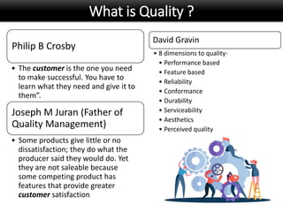What is Quality ?
Philip B Crosby
• The customer is the one you need
to make successful. You have to
learn what they need and give it to
them”.
Joseph M Juran (Father of
Quality Management)
• Some products give little or no
dissatisfaction; they do what the
producer said they would do. Yet
they are not saleable because
some competing product has
features that provide greater
customer satisfaction
David Gravin
• 8 dimensions to quality-
• Performance based
• Feature based
• Reliability
• Conformance
• Durability
• Serviceability
• Aesthetics
• Perceived quality
 