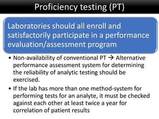 Laboratories should all enroll and
satisfactorily participate in a performance
evaluation/assessment program
• Non-availability of conventional PT  Alternative
performance assessment system for determining
the reliability of analytic testing should be
exercised.
• If the lab has more than one method-system for
performing tests for an analyte, it must be checked
against each other at least twice a year for
correlation of patient results
Proficiency testing (PT)
 