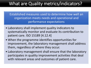 What are Quality metrics/indicators?
Established measures used to determine how well an
organization meets needs and operational and
performance expectations
• Laboratory shall implement quality indicators to
systematically monitor and evaluate its contribution to
patient care. ISO 15189 [4.12.4]
• When the programme identifies opportunities for
improvement, the laboratory management shall address
them, regardless of where they occur.
• Laboratory management shall ensure that the laboratory
participates in quality improvement activities that deal
with relevant areas and outcomes of patient care.
 