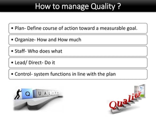 How to manage Quality ?
• Plan- Define course of action toward a measurable goal.
• Organize- How and How much
• Staff- Who does what
• Lead/ Direct- Do it
• Control- system functions in line with the plan
 