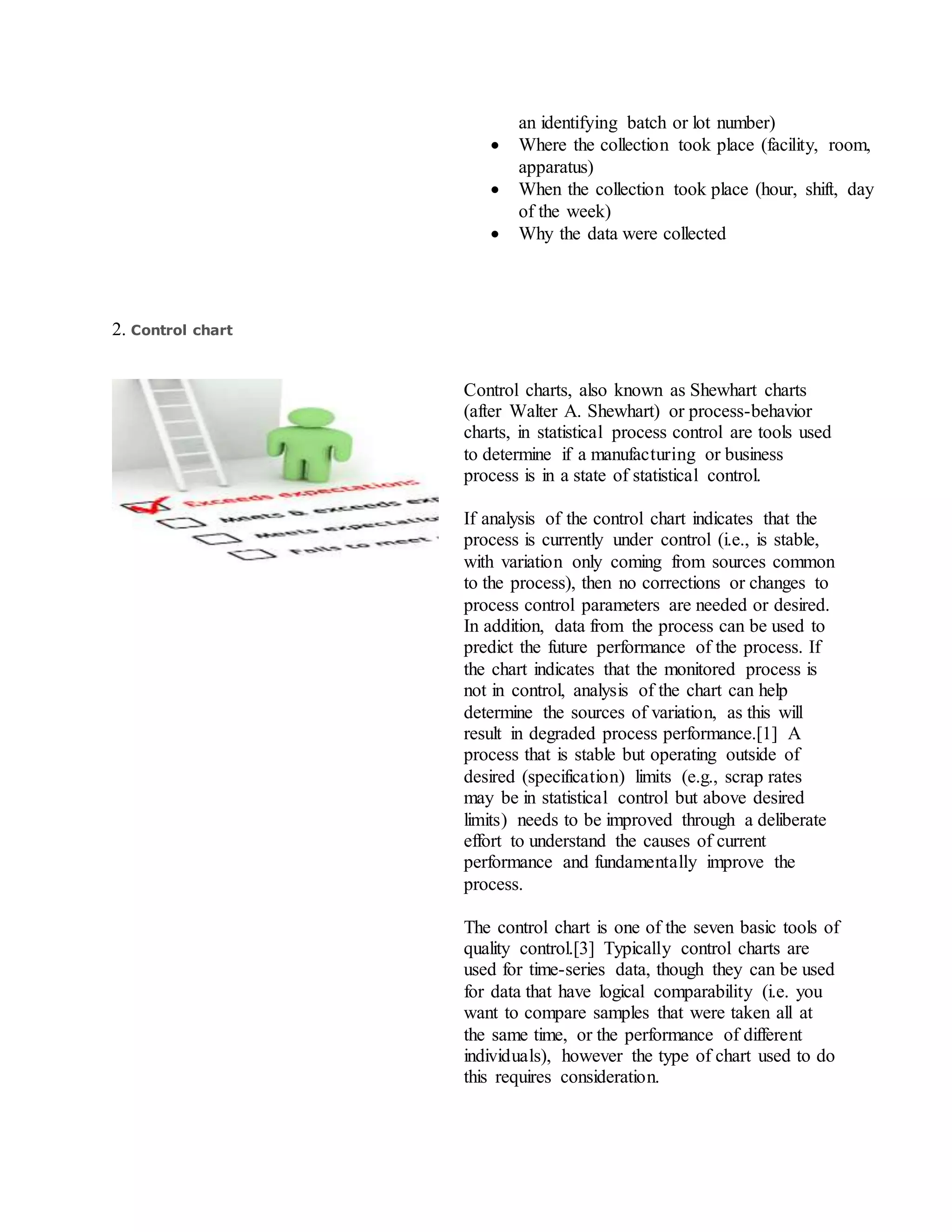 an identifying batch or lot number)
 Where the collection took place (facility, room,
apparatus)
 When the collection took place (hour, shift, day
of the week)
 Why the data were collected
2. Control chart
Control charts, also known as Shewhart charts
(after Walter A. Shewhart) or process-behavior
charts, in statistical process control are tools used
to determine if a manufacturing or business
process is in a state of statistical control.
If analysis of the control chart indicates that the
process is currently under control (i.e., is stable,
with variation only coming from sources common
to the process), then no corrections or changes to
process control parameters are needed or desired.
In addition, data from the process can be used to
predict the future performance of the process. If
the chart indicates that the monitored process is
not in control, analysis of the chart can help
determine the sources of variation, as this will
result in degraded process performance.[1] A
process that is stable but operating outside of
desired (specification) limits (e.g., scrap rates
may be in statistical control but above desired
limits) needs to be improved through a deliberate
effort to understand the causes of current
performance and fundamentally improve the
process.
The control chart is one of the seven basic tools of
quality control.[3] Typically control charts are
used for time-series data, though they can be used
for data that have logical comparability (i.e. you
want to compare samples that were taken all at
the same time, or the performance of different
individuals), however the type of chart used to do
this requires consideration.
 