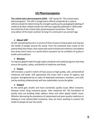US Pharmacopoeia
The united states pharmacopoeia (USP): - USP stands for “The united states
pharmacopoeia”. The USP is recognized as official compendia & is used as
reference book for determining the strength quality purity packaging & labeling of
medicine & other related articles the USP was originally published in 1920 under
the authority of the united states pharmacopoeia convention. Then the
new edition of this book ravished. So long it is continued in our present age.
• About USP
At USP, everything they do is in service of their mission to help protect and improve
the health of people around the world. From the standards they create to the
partnerships they foster; they continually work to build and reinforce a foundation
that draws them closer to a world where everyone can be confident of quality in
health and healthcare.
• Mission
To improve global health through public standards and related programs that help
ensure the quality, safety, and benefit of medicines and foods.
• Vision
USP envisions a world in which all have access to high quality, safe, and beneficial
medicines and foods. USP approaches this vision with a sense of urgency and
purpose, strengthened by its cadre of dedicated volunteers, members, and staff,
and by working collaboratively with key stakeholders across the globe.
• Impact
As the world gets smaller and more connected, quality issues affect everyone.
Diseases travel. Drug resistance grows. Fake medicines kill. The foundation of
quality they are building helps address these and other global health issues.
Whether decreasing the prevalence of substandard and poor-quality medicines or
helping to curb antimicrobial resistance, they are there working to protect the
health of people all over the world.
9
 