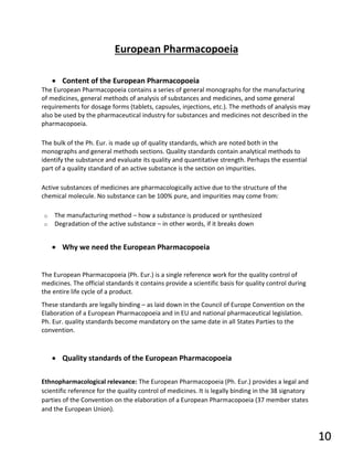 European Pharmacopoeia
• Content of the European Pharmacopoeia
The European Pharmacopoeia contains a series of general monographs for the manufacturing
of medicines, general methods of analysis of substances and medicines, and some general
requirements for dosage forms (tablets, capsules, injections, etc.). The methods of analysis may
also be used by the pharmaceutical industry for substances and medicines not described in the
pharmacopoeia.
The bulk of the Ph. Eur. is made up of quality standards, which are noted both in the
monographs and general methods sections. Quality standards contain analytical methods to
identify the substance and evaluate its quality and quantitative strength. Perhaps the essential
part of a quality standard of an active substance is the section on impurities.
Active substances of medicines are pharmacologically active due to the structure of the
chemical molecule. No substance can be 100% pure, and impurities may come from:
o The manufacturing method – how a substance is produced or synthesized
o Degradation of the active substance – in other words, if it breaks down
• Why we need the European Pharmacopoeia
The European Pharmacopoeia (Ph. Eur.) is a single reference work for the quality control of
medicines. The official standards it contains provide a scientific basis for quality control during
the entire life cycle of a product.
These standards are legally binding – as laid down in the Council of Europe Convention on the
Elaboration of a European Pharmacopoeia and in EU and national pharmaceutical legislation.
Ph. Eur. quality standards become mandatory on the same date in all States Parties to the
convention.
• Quality standards of the European Pharmacopoeia
Ethnopharmacological relevance: The European Pharmacopoeia (Ph. Eur.) provides a legal and
scientific reference for the quality control of medicines. It is legally binding in the 38 signatory
parties of the Convention on the elaboration of a European Pharmacopoeia (37 member states
and the European Union).
10
 