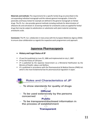 Materials and methods: The requirements for a specific herbal drug are prescribed in the
corresponding individual monograph and the relevant general monographs. Criteria for
pesticides and heavy metals for example are defined in the general monograph on Herbal
drugs. The Ph. Eur. also provides general methods including methods for determination of
aflatoxins B1 and ochratoxin A. Screening methods for aristolochic acids are applied for herbal
drugs that may be subject to adulteration or substitution with plant material containing
aristolochic acids.
Conclusion: The Ph. Eur. collaborate in many areas with the European Medicines Agency (EMA)
to ensure close collaboration as regards the respective work programmers and approach.
Japanese Pharmacopoeia
• History and Legal Status of JP
▪ JP was first published on June 25, 1886 and implemented on July 1, 1887.
▪ JP has the history of 129 years.
▪ JP is published by the Japanese Government as a Ministerial Notification by the
Ministry of Health, Labour and Welfare.
▪ JP is published in accordance with the Pharmaceutical & Medical Devices (PMD) Act
which is the most fundamental law for pharmaceutical regulation in Japan.
11
 