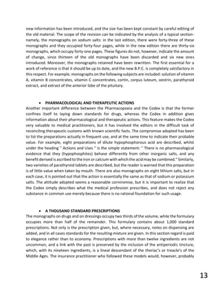 new information has been introduced, and the size has been kept constant by careful editing of
the old material. The scope of the revision can be indicated by the analysis of a typical section-
namely, the monographs on sodium salts: in the last edition, there were forty-three of these
monographs and they occupied forty-four pages, while in the new edition there are thirty-six
monographs, which occupy forty-one pages. These figures do not, however, indicate the amount
of change, since thirteen of the old monographs have been discarded and six new ones
introduced. Moreover, the monographs retained have been rewritten. The first essential for a
work of reference is that it should be up to date, and the new B.P.C. is completely satisfactory in
this respect. For example, monographs on the following subjects are included: solution of vitamin
A, vitamin B concentrates, vitamin C concentrates, cortin, corpus luteum, oestrin, parathyroid
extract, and extract of the anterior lobe of the pituitary.
• PHARMACOLOGICAL AND THERAPEUTIC ACTIONS
Another important difference between the Pharmacopoeia and the Codex is that the former
confines itself to laying down standards for drugs, whereas the Codex in addition gives
information about their pharmacological and therapeutic actions. This feature makes the Codex
very valuable to medical practitioners, but it has involved the editors in the difficult task of
reconciling therapeutic customs with known scientific facts. The compromise adopted has been
to list the preparations actually in frequent use, and at the same time to indicate their probable
value. For example, eight preparations of dilute hypophosphorous acid are described, whilst
under the heading " Actions and Uses " is the simple statement: " There is no pharmacological
evidence that they (hypophosphites) behave differently from other inorganic salts, and any
benefit derived is ascribed to the iron or calcium with which the acid may be combined." Similarly,
two varieties of parathyroid tablets are described, but the reader is warned that this preparation
is of little value when taken by mouth. There are also monographs on eight lithium salts, but in
each case, it is pointed out that the action is essentially the same as that of sodium or potassium
salts. The attitude adopted seems a reasonable corniromise, but it is important to realize that
the Codex simply describes what the medical profession prescribes, and does not reject any
substance in common use merely because there is no rational foundation for such usage.
• A THOUSAND STANDARD PRESCRIPTIONS
The monographs on drugs and on dressings occupy two thirds of the volume, while the formulary
occupies more than half of the remainder. This formulary contains about 1,000 standard
prescriptions. Not only is the prescription given, but, where necessary, notes on dispensing are
added, and in all cases standards for the resulting mixture are given. In this section regard is paid
to elegance rather than to economy. Prescriptions with more than twelve ingredients are not
uncommon, and a link with the past is preserved by the inclusion of the antiperiodic tincture,
which, with its nineteen ingredients, is a lineal descendant of the theriac’s or treacle’s of the
Middle Ages. The insurance practitioner who followed these models would, however, probably
13
 