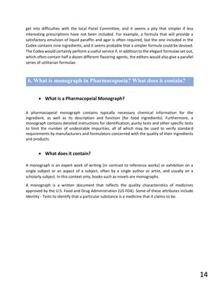 get into difficulties with the local Panel Committee, and it seems a pity that simpler if less
interesting prescriptions have not been included. For example, a formula that will provide a
satisfactory emulsion of liquid paraffin and agar is often required, but the one included in the
Codex contains nine ingredients, and it seems probable that a simpler formula could be devised.
The Codex would certainly perform a useful service if, in addition to the elegant formulae set out,
which often contain half a dozen different flavoring agents, the editors would also give a parallel
series of utilitarian formulae.
6. What is monograph in Pharmacopoeia? What does it contain?
• What is a Pharmacopeial Monograph?
A pharmacopeial monograph contains typically necessary chemical information for the
ingredient, as well as its description and function (for food ingredients). Furthermore, a
monograph contains detailed instructions for identification, purity tests and other specific tests
to limit the number of undesirable impurities, all of which may be used to verify standard
requirements by manufacturers and formulators concerned with the quality of their ingredients
and products.
• What does it contain?
A monograph is an expert work of writing (in contrast to reference works) or exhibition on a
single subject or an aspect of a subject, often by a single author or artist, and usually on a
scholarly subject. In this context only, books such as novels are monographs.
A monograph is a written document that reflects the quality characteristics of medicines
approved by the U.S. Food and Drug Administration (US FDA). Some of these attributes include
Identity - Tests to identify that a particular substance is a medicine that it claims to be.
14
 