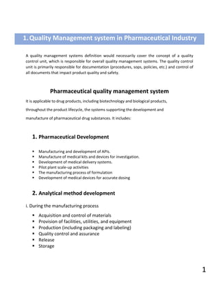 A quality management systems definition would necessarily cover the concept of a quality
control unit, which is responsible for overall quality management systems. The quality control
unit is primarily responsible for documentation (procedures, sops, policies, etc.) and control of
all documents that impact product quality and safety.
Pharmaceutical quality management system
It is applicable to drug products, including biotechnology and biological products,
throughout the product lifecycle, the systems supporting the development and
manufacture of pharmaceutical drug substances. It includes:
1. Pharmaceutical Development
▪ Manufacturing and development of APIs.
▪ Manufacture of medical kits and devices for investigation.
▪ Development of medical delivery systems.
▪ Pilot plant scale-up activities
▪ The manufacturing process of formulation
▪ Development of medical devices for accurate dosing
2. Analytical method development
i. During the manufacturing process
▪ Acquisition and control of materials
▪ Provision of facilities, utilities, and equipment
▪ Production (including packaging and labeling)
▪ Quality control and assurance
▪ Release
▪ Storage
1.Quality Management system in Pharmaceutical Industry
1
 