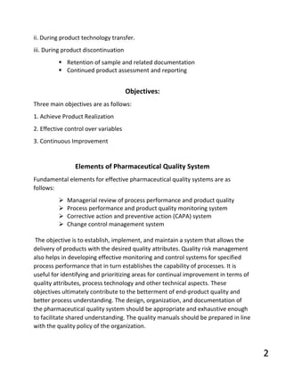 ii. During product technology transfer.
iii. During product discontinuation
▪ Retention of sample and related documentation
▪ Continued product assessment and reporting
Objectives:
Three main objectives are as follows:
1. Achieve Product Realization
2. Effective control over variables
3. Continuous Improvement
Elements of Pharmaceutical Quality System
Fundamental elements for effective pharmaceutical quality systems are as
follows:
➢ Managerial review of process performance and product quality
➢ Process performance and product quality monitoring system
➢ Corrective action and preventive action (CAPA) system
➢ Change control management system
The objective is to establish, implement, and maintain a system that allows the
delivery of products with the desired quality attributes. Quality risk management
also helps in developing effective monitoring and control systems for specified
process performance that in turn establishes the capability of processes. It is
useful for identifying and prioritizing areas for continual improvement in terms of
quality attributes, process technology and other technical aspects. These
objectives ultimately contribute to the betterment of end-product quality and
better process understanding. The design, organization, and documentation of
the pharmaceutical quality system should be appropriate and exhaustive enough
to facilitate shared understanding. The quality manuals should be prepared in line
with the quality policy of the organization.
2
 