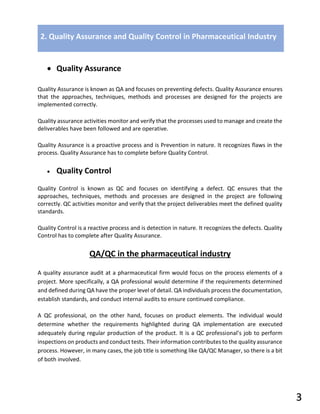• Quality Assurance
Quality Assurance is known as QA and focuses on preventing defects. Quality Assurance ensures
that the approaches, techniques, methods and processes are designed for the projects are
implemented correctly.
Quality assurance activities monitor and verify that the processes used to manage and create the
deliverables have been followed and are operative.
Quality Assurance is a proactive process and is Prevention in nature. It recognizes flaws in the
process. Quality Assurance has to complete before Quality Control.
• Quality Control
Quality Control is known as QC and focuses on identifying a defect. QC ensures that the
approaches, techniques, methods and processes are designed in the project are following
correctly. QC activities monitor and verify that the project deliverables meet the defined quality
standards.
Quality Control is a reactive process and is detection in nature. It recognizes the defects. Quality
Control has to complete after Quality Assurance.
QA/QC in the pharmaceutical industry
A quality assurance audit at a pharmaceutical firm would focus on the process elements of a
project. More specifically, a QA professional would determine if the requirements determined
and defined during QA have the proper level of detail. QA individuals process the documentation,
establish standards, and conduct internal audits to ensure continued compliance.
A QC professional, on the other hand, focuses on product elements. The individual would
determine whether the requirements highlighted during QA implementation are executed
adequately during regular production of the product. It is a QC professional’s job to perform
inspections on products and conduct tests. Their information contributes to the quality assurance
process. However, in many cases, the job title is something like QA/QC Manager, so there is a bit
of both involved.
2. Quality Assurance and Quality Control in Pharmaceutical Industry
3
 