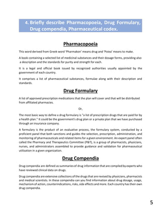4. Briefly describe Pharmacopoeia, Drug Formulary,
Drug compendia, Pharmaceutical codex.
Pharmacopoeia
This word derived from Greek word ‘Pharmakon’ means drug and ‘Poiea’ means to make.
A book containing a selected list of medicinal substances and their dosage forms, providing also
a description and the standards for purity and strength for each.
It is a legal and official book issued by recognized authorities usually appointed by the
government of each country.
It comprises a list of pharmaceutical substances, formulae along with their description and
standards.
Drug Formulary
A list of approved prescription medications that the plan will cover and that will be distributed
from affiliated pharmacies.
Or,
The most basic way to define a drug formulary is "a list of prescription drugs that are paid for by
a health plan." It could be the government's drug plan or a private plan that we have purchased
through an insurance company.
A formulary is the product of an evaluative process, the formulary system, conducted by a
proficient panel that both sanctions and guides the selection, prescription, administration, and
monitoring of pharmaceuticals and related items for a given environment. An expert panel often
called the Pharmacy and Therapeutics Committee (P&T), is a group of pharmacists, physicians,
nurses, and administrators assembled to provide guidance and validation for pharmaceutical
utilization in a given organization.
Drug Compendia
Drug compendia are defined as summaries of drug information that are compiled by experts who
have reviewed clinical data on drugs.
Drug compendia are extensive collections of the drugs that are revised by physicians, pharmacists
and medical scientists. In these compendia can you find information about drug dosage, usage,
mechanism of action, counterindications, risks, side effects and more. Each country has their own
drug compendia.
5
 