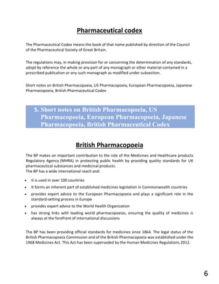 Pharmaceutical codex
The Pharmaceutical Codex means the book of that name published by direction of the Council
of the Pharmaceutical Society of Great Britain.
The regulations may, in making provision for or concerning the determination of any standards,
adopt by reference the whole or any part of any monograph or other material contained in a
prescribed publication or any such monograph as modified under subsection.
Short notes on British Pharmacopoeia, US Pharmacopoeia, European Pharmacopoeia, Japanese
Pharmacopoeia, British Pharmaceutical Codex
British Pharmacopoeia
The BP makes an important contribution to the role of the Medicines and Healthcare products
Regulatory Agency (MHRA) in protecting public health by providing quality standards for UK
pharmaceutical substances and medicinal products.
The BP has a wide international reach and:
• It is used in over 100 countries
• It forms an inherent part of established medicines legislation in Commonwealth countries
• provides expert advice to the European Pharmacopoeia and plays a significant role in the
standard-setting process in Europe
• provides expert advice to the World Health Organization
• has strong links with leading world pharmacopoeias, ensuring the quality of medicines is
always at the forefront of international discussions
The BP has been providing official standards for medicines since 1864. The legal status of the
British Pharmacopoeia Commission and of the British Pharmacopoeia was established under the
1968 Medicines Act. This Act has been superseded by the Human Medicines Regulations 2012.
5. Short notes on British Pharmacopoeia, US
Pharmacopoeia, European Pharmacopoeia, Japanese
Pharmacopoeia, British Pharmaceutical Codex
6
 