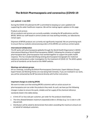The British Pharmacopoeia and coronavirus (COVID-19
Last updated: 1 July 2020
During the COVID-19 outbreak the BP is committed to keeping our users updated and
supporting the wider healthcare response. We will be making regular updates to this page.
Products and services
All our products and services are currently available, including the BP publications and the
BPCRS. Whilst our staff based in central London are now working remotely, our laboratories
remain open.
Shipment of BPCRS products are currently not significantly impacted. We are prioritizing work
to ensure that our website and processing orders of the BPCRS can continue uninterrupted.
International Collaboration
The BP works with pharmacopoeias globally through the World Health Organization’s (WHO)
International Meeting of World Pharmacopoeias (IMWP). Following the initiation of a global
pharmacopeial alert, pharmacopoeias have worked together to support the public health
response. This has included identifying existing pharmacopeial monographs for medicinal
substances and products under investigation for the treatment of COVID-19. The WHO update
and list of standards can be found on the IMWP website.
Meetings and advisory groups
All our meetings, including the British Pharmacopoeia Commission, Expert Advisory Groups,
Expert Panels and Working Parties are now being held remotely. If you are involved in our work,
you will be contacted by the BP Secretariat directly with further instructions.
Important changes to ordering BPCRS
We want to make sure that existing BPCRS customers with an active account on
pharmacopoeia.com can order the products they need. As such, we have put the following
changes in place to ensure the quick, reliable and fair supply of the chemical reference
standards listed in the tables below.
• A limit of 5 or less vials per customer, per order for the products listed below.
• The time allowed between maximum (repeated) orders is 30 days (e.g. 5 or 2 vials in a 30-
day period).
• Distributors will be asked to demonstrate that orders exceeding the maximum amount are
on behalf of individual customers.
7
 