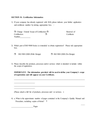 SECTION B: Certification Information
1) If your company has already registered with SGS, please indicate your further application
and certificate number by ticking appropriate box. ：
 Change / Extend Scope of Certification  Renewal of
Certification  Certificate
Number___________
2) Which part of ISO 9000 Series is it intended to obtain registration? Please tick appropriate
box.
 ISO 9001:2000 (With Design)  ISO 9001:2000 (No Design)
3) Please describe the products, processes and/or services which is intended to include within
the scope of registration.
IMPORTANT: The information provided will be used to define your Company’s scope
of registration and will appear on your Certificate.
___________________________________________________________________________
______________________
___________________________________________________________________________
______________________
(Please attach a full list of products, processes and / or services. )
4) a. What is the approximate number of pages contained in the Company’s Quality Manual and
Procedure, excluding copies of forms? ？
____
_______________________ Pages
 