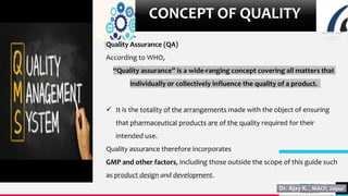 TREY
research
8
CONCEPT OF QUALITY
Quality Assurance (QA)
According to WHO,
“Quality assurance” is a wide-ranging concept covering all matters that
individually or collectively influence the quality of a product.
 It is the totality of the arrangements made with the object of ensuring
that pharmaceutical products are of the quality required for their
intended use.
Quality assurance therefore incorporates
GMP and other factors, including those outside the scope of this guide such
as product design and development.
 