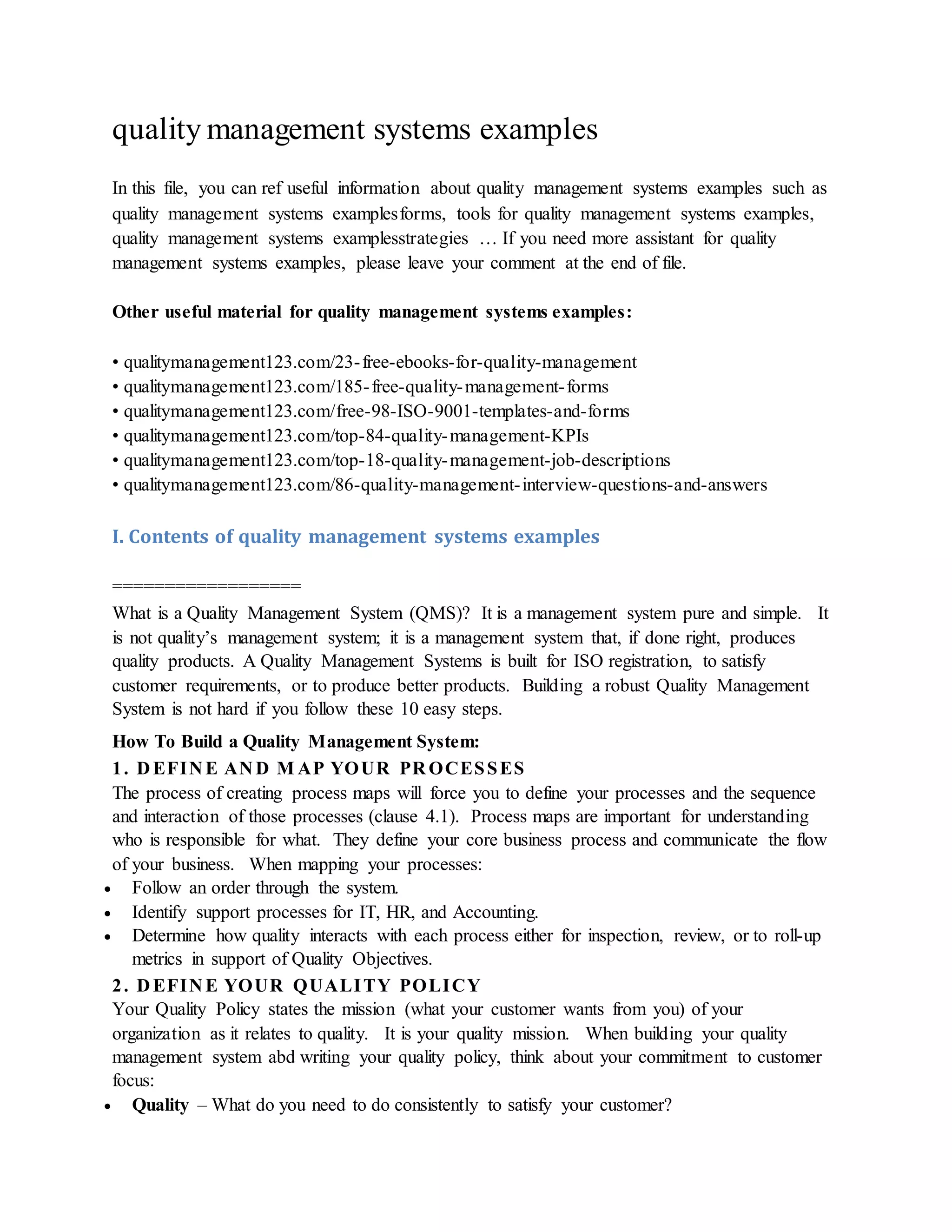 quality management systems examples
In this file, you can ref useful information about quality management systems examples such as
quality management systems examplesforms, tools for quality management systems examples,
quality management systems examplesstrategies … If you need more assistant for quality
management systems examples, please leave your comment at the end of file.
Other useful material for quality management systems examples:
• qualitymanagement123.com/23-free-ebooks-for-quality-management
• qualitymanagement123.com/185-free-quality-management-forms
• qualitymanagement123.com/free-98-ISO-9001-templates-and-forms
• qualitymanagement123.com/top-84-quality-management-KPIs
• qualitymanagement123.com/top-18-quality-management-job-descriptions
• qualitymanagement123.com/86-quality-management-interview-questions-and-answers
I. Contents of quality management systems examples
==================
What is a Quality Management System (QMS)? It is a management system pure and simple. It
is not quality’s management system; it is a management system that, if done right, produces
quality products. A Quality Management Systems is built for ISO registration, to satisfy
customer requirements, or to produce better products. Building a robust Quality Management
System is not hard if you follow these 10 easy steps.
How To Build a Quality Management System:
1. D EFIN E AN D M AP YOUR PR OCESSES
The process of creating process maps will force you to define your processes and the sequence
and interaction of those processes (clause 4.1). Process maps are important for understanding
who is responsible for what. They define your core business process and communicate the flow
of your business. When mapping your processes:
 Follow an order through the system.
 Identify support processes for IT, HR, and Accounting.
 Determine how quality interacts with each process either for inspection, review, or to roll-up
metrics in support of Quality Objectives.
2. D EFIN E YOUR QUALITY POLICY
Your Quality Policy states the mission (what your customer wants from you) of your
organization as it relates to quality. It is your quality mission. When building your quality
management system abd writing your quality policy, think about your commitment to customer
focus:
 Quality – What do you need to do consistently to satisfy your customer?
 