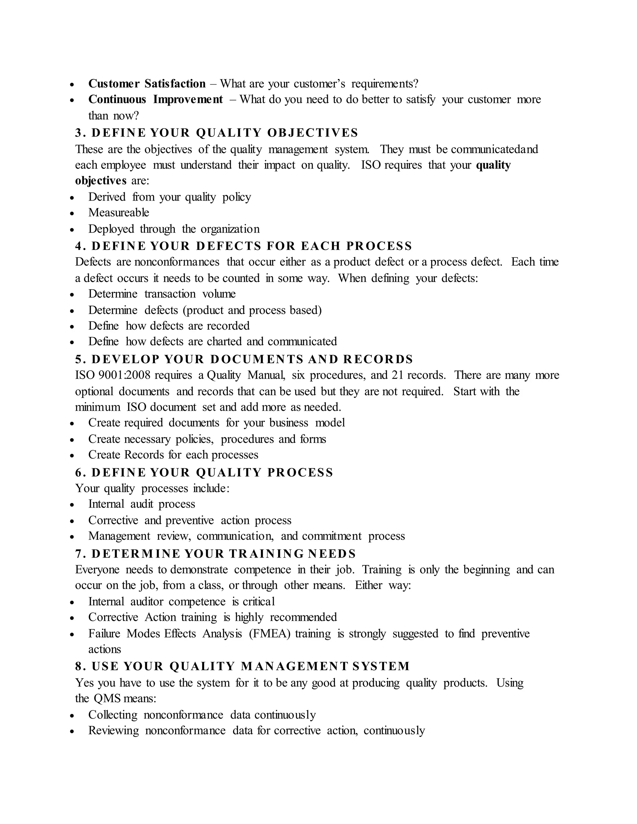  Customer Satisfaction – What are your customer’s requirements?
 Continuous Improvement – What do you need to do better to satisfy your customer more
than now?
3. D EFIN E YOUR QUALITY OBJECTIVES
These are the objectives of the quality management system. They must be communicatedand
each employee must understand their impact on quality. ISO requires that your quality
objectives are:
 Derived from your quality policy
 Measureable
 Deployed through the organization
4. D EFIN E YOUR D EFECTS FOR EACH PR OCESS
Defects are nonconformances that occur either as a product defect or a process defect. Each time
a defect occurs it needs to be counted in some way. When defining your defects:
 Determine transaction volume
 Determine defects (product and process based)
 Define how defects are recorded
 Define how defects are charted and communicated
5. D EVELOP YOUR D OCUM EN TS AN D R ECOR DS
ISO 9001:2008 requires a Quality Manual, six procedures, and 21 records. There are many more
optional documents and records that can be used but they are not required. Start with the
minimum ISO document set and add more as needed.
 Create required documents for your business model
 Create necessary policies, procedures and forms
 Create Records for each processes
6. D EFIN E YOUR QUALITY PR OCESS
Your quality processes include:
 Internal audit process
 Corrective and preventive action process
 Management review, communication, and commitment process
7. D ETER M INE YOUR TR AIN IN G N EED S
Everyone needs to demonstrate competence in their job. Training is only the beginning and can
occur on the job, from a class, or through other means. Either way:
 Internal auditor competence is critical
 Corrective Action training is highly recommended
 Failure Modes Effects Analysis (FMEA) training is strongly suggested to find preventive
actions
8. USE YOUR QUALITY M AN AGEMEN T SYSTEM
Yes you have to use the system for it to be any good at producing quality products. Using
the QMS means:
 Collecting nonconformance data continuously
 Reviewing nonconformance data for corrective action, continuously
 