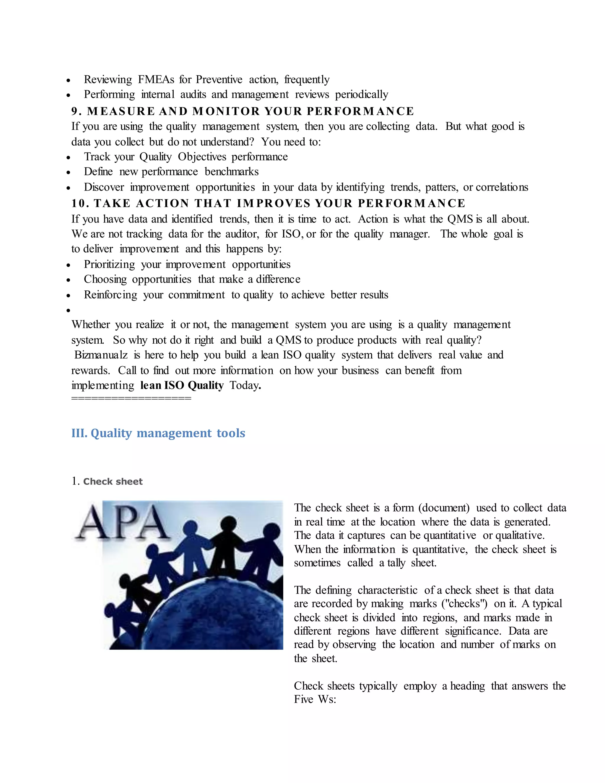  Reviewing FMEAs for Preventive action, frequently
 Performing internal audits and management reviews periodically
9. M EASUR E AN D M ONITOR YOUR PER FOR M AN CE
If you are using the quality management system, then you are collecting data. But what good is
data you collect but do not understand? You need to:
 Track your Quality Objectives performance
 Define new performance benchmarks
 Discover improvement opportunities in your data by identifying trends, patters, or correlations
10. TAKE ACTION THAT IM PR OVES YOUR PER FOR M AN CE
If you have data and identified trends, then it is time to act. Action is what the QMS is all about.
We are not tracking data for the auditor, for ISO, or for the quality manager. The whole goal is
to deliver improvement and this happens by:
 Prioritizing your improvement opportunities
 Choosing opportunities that make a difference
 Reinforcing your commitment to quality to achieve better results

Whether you realize it or not, the management system you are using is a quality management
system. So why not do it right and build a QMS to produce products with real quality?
Bizmanualz is here to help you build a lean ISO quality system that delivers real value and
rewards. Call to find out more information on how your business can benefit from
implementing lean ISO Quality Today.
==================
III. Quality management tools
1. Check sheet
The check sheet is a form (document) used to collect data
in real time at the location where the data is generated.
The data it captures can be quantitative or qualitative.
When the information is quantitative, the check sheet is
sometimes called a tally sheet.
The defining characteristic of a check sheet is that data
are recorded by making marks ("checks") on it. A typical
check sheet is divided into regions, and marks made in
different regions have different significance. Data are
read by observing the location and number of marks on
the sheet.
Check sheets typically employ a heading that answers the
Five Ws:
 