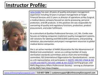 Instructor Profile:
Lena Cordie has over 20 years of quality and project management
experience including 10 years in project management at Target
Financial Services and 11 years as director of operations at Key Surgical,
a medical device company focused on sterile processing, personal
protection, and OR products. In this position she was responsible for
overseeing all quality and regulatory functions, production, product
procurement, and order fulfillment.
As a consultant at Qualitas Professional Services, LLC, Ms. Cordie now
focuses on helping companies implement quality management systems,
UDI solutions for labeling and FDA GUDID submissions, and providing
validation, documentation and project management resources to global
medical device companies.
She is an active member of AAMI (Association for the Advancement of
Medical Instrumentation) - serves as a voting member of many
sterilization standards committees and co-chairs the terminology
committee; ISO (International Organization for Standardization) - serves
as a US representative and participates in ISO/TC 198 (ISO 17664 & ISO
11139) and ISO/TC 210 (ISO 13485 & ISO 15223) working groups; and
RAPS (Regulatory Affairs Professionals Society) - serving as chairperson
of the RAPS Twin Cities Chapter.
www.onlinecompliancepanel.com | 510-857-5896 | customersupport@onlinecompliancepanel.com
 
