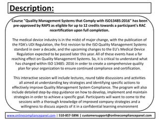 Description:
Course "Quality Management Systems that Comply with ISO13485:2016" has been
pre-approved by RAPS as eligible for up to 12 credits towards a participant's RAC
recertification upon full completion.
The medical device industry is in the midst of major change, with the publication of
the FDA's UDI Regulation, the first revision to the ISO Quality Management Systems
standard in over a decade, and the upcoming changes to the EU's Medical Device
Regulation expected to be passed later this year. All of these events have a far
reaching effect on Quality Management Systems. So, it is critical to understand what
has changed within ISO 13485: 2016 in order to create a comprehensive quality
plan for your organization to ensure continued compliance and certification.
This interactive session will include lectures, round table discussions and activities
all aimed at understanding key strategies and identifying specific actions to
effectively improve Quality Management System Compliance. The program will also
include detailed step-by-step guidance on how to develop, implement and maintain
strategies in order to achieve a specific goal. Participants will want to come to the
sessions with a thorough knowledge of improved company strategies and a
willingness to discuss aspects of it in a confidential learning environment
www.onlinecompliancepanel.com | 510-857-5896 | customersupport@onlinecompliancepanel.com
 