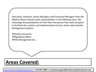 Areas Covered:
Executives, Directors, Senior Managers and Functional Managers from the
Medical Device Industry with responsibilities in the following areas. We
encourage the participation of more than one person from each company
to facilitate the creation and implementation of your action plans.Quality
Management Systems
Quality Assurance
Regulatory Affairs
Risk Management.etc..
www.onlinecompliancepanel.com | 510-857-5896 | customersupport@onlinecompliancepanel.com
 