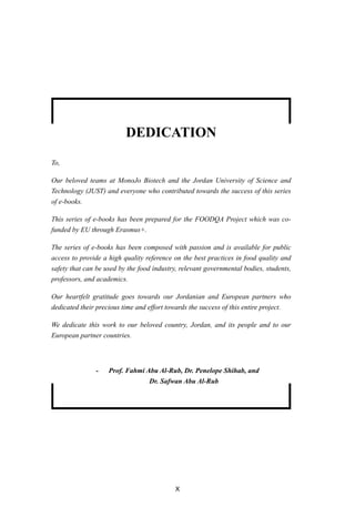 X
Dedication
To,
Our beloved teams at MonoJo Biotech and the Jordan University of Science and
Technology (JUST) and everyone who contributed towards the success of this series
of e-books.
This series of e-books has been prepared for the FOODQA Project which was co-
funded by EU through Erasmus+.
The series of e-books has been composed with passion and is available for public
access to provide a high quality reference on the best practices in food quality and
safety that can be used by the food industry, relevant governmental bodies, students,
professors, and academics.
Our heartfelt gratitude goes towards our Jordanian and European partners who
dedicated their precious time and effort towards the success of this entire project.
We dedicate this work to our beloved country, Jordan, and its people and to our
European partner countries.
- Prof. Fahmi Abu Al-Rub, Dr. Penelope Shihab, and
Dr. Safwan Abu Al-Rub
 